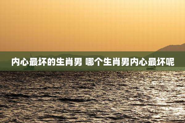 内心最坏的生肖男 哪个生肖男内心最坏呢