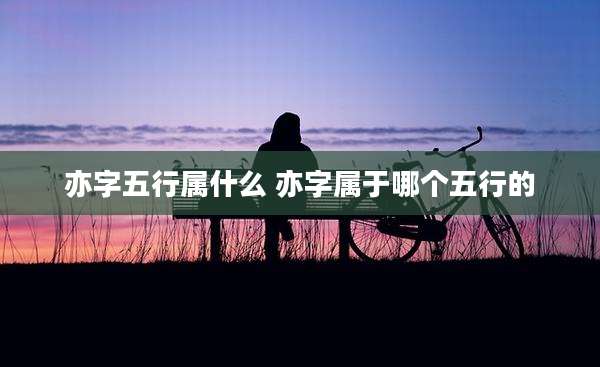 亦字五行属什么 亦字属于哪个五行的