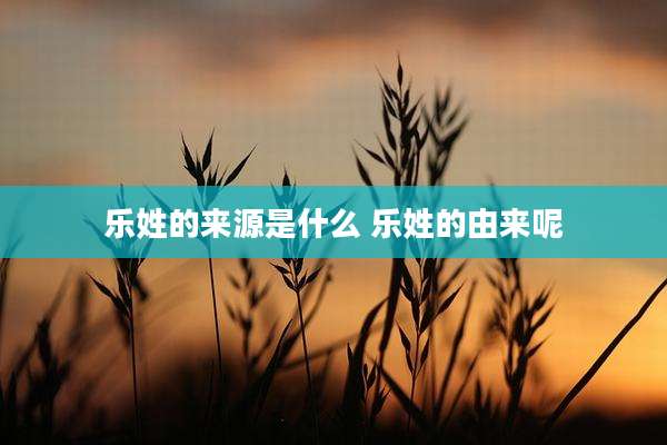 乐姓的来源是什么 乐姓的由来呢