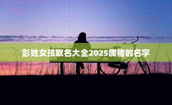 彭姓女孩取名大全2025属猪的名字