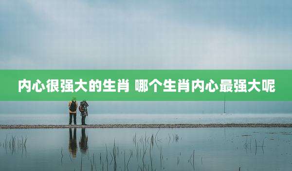 内心很强大的生肖 哪个生肖内心最强大呢