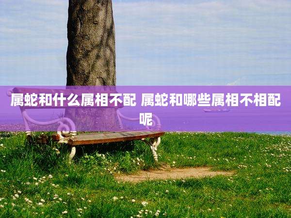 属蛇和什么属相不配 属蛇和哪些属相不相配呢