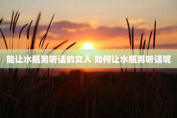 能让水瓶男听话的女人 如何让水瓶男听话呢