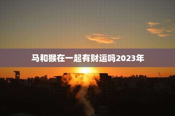 马和猴在一起有财运吗2023年