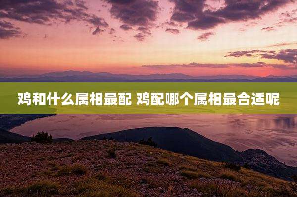鸡和什么属相最配 鸡配哪个属相最合适呢