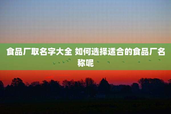 食品厂取名字大全 如何选择适合的食品厂名称呢