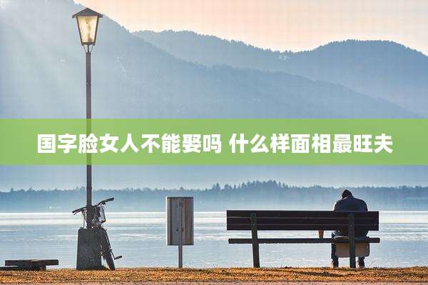 国字脸女人不能娶吗 什么样面相最旺夫