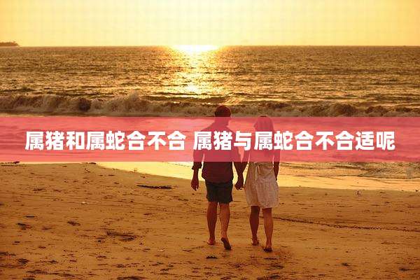 属猪和属蛇合不合 属猪与属蛇合不合适呢