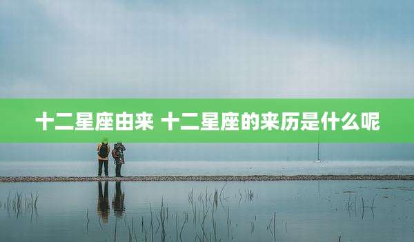 十二星座由来 十二星座的来历是什么呢