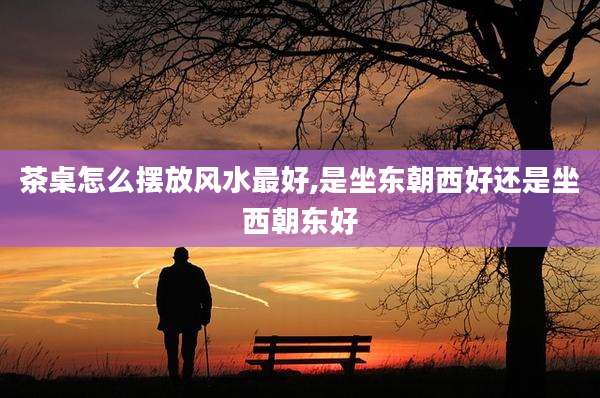 茶桌怎么摆放风水最好,是坐东朝西好还是坐西朝东好