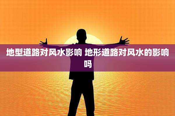 地型道路对风水影响 地形道路对风水的影响吗