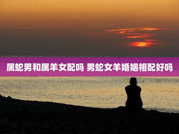 属蛇男和属羊女配吗 男蛇女羊婚姻相配好吗