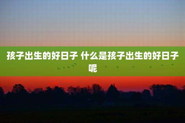 孩子出生的好日子 什么是孩子出生的好日子呢