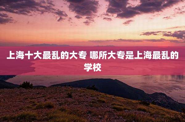 上海十大最乱的大专 哪所大专是上海最乱的学校