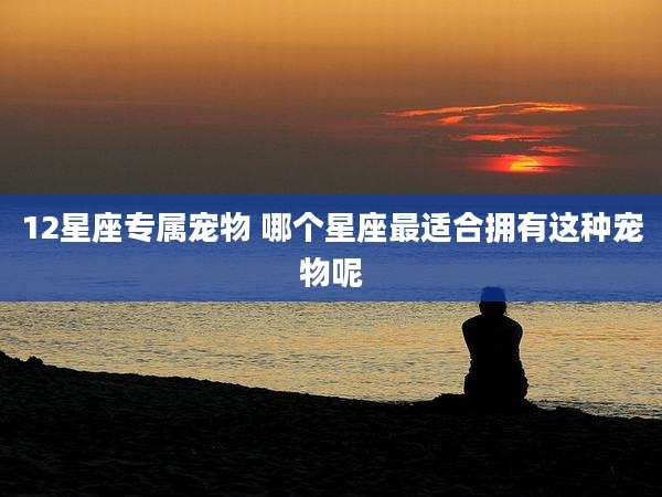 12星座专属宠物 哪个星座最适合拥有这种宠物呢