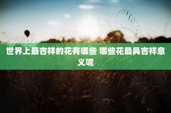 世界上最吉祥的花有哪些 哪些花最具吉祥意义呢