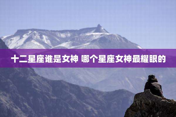 十二星座谁是女神 哪个星座女神最耀眼的