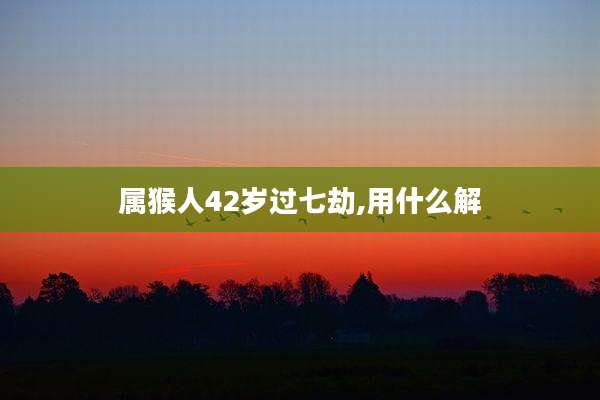 属猴人42岁过七劫,用什么解
