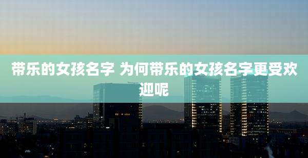 带乐的女孩名字 为何带乐的女孩名字更受欢迎呢