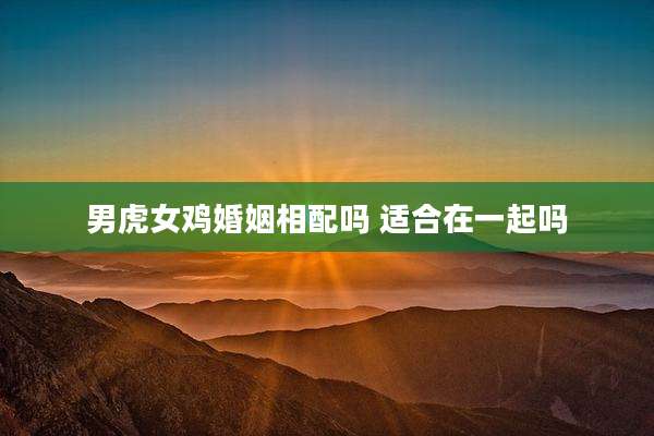 男虎女鸡婚姻相配吗 适合在一起吗