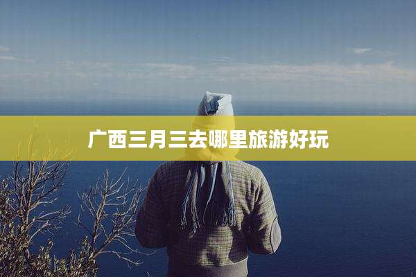 广西三月三去哪里旅游好玩