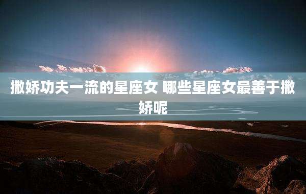 撒娇功夫一流的星座女 哪些星座女最善于撒娇呢