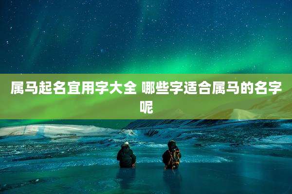 属马起名宜用字大全 哪些字适合属马的名字呢