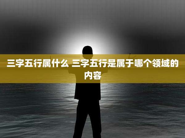 三字五行属什么 三字五行是属于哪个领域的内容