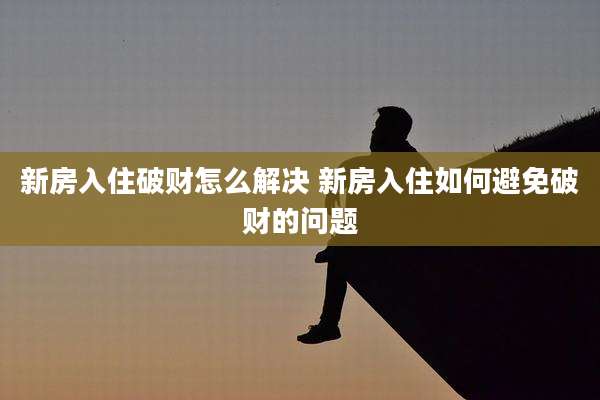 新房入住破财怎么解决 新房入住如何避免破财的问题