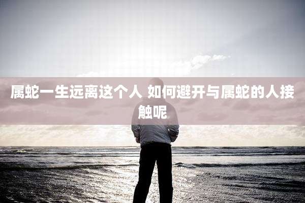 属蛇一生远离这个人 如何避开与属蛇的人接触呢