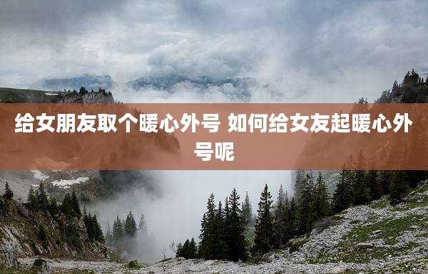 给女朋友取个暖心外号 如何给女友起暖心外号呢