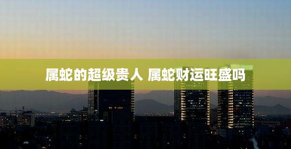 属蛇的超级贵人 属蛇财运旺盛吗