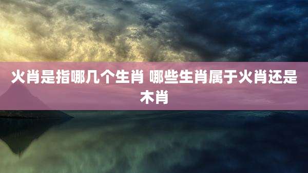 火肖是指哪几个生肖 哪些生肖属于火肖还是木肖