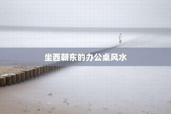 坐西朝东的办公桌风水