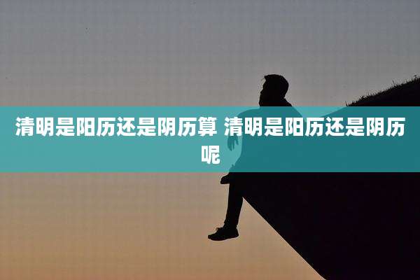 清明是阳历还是阴历算 清明是阳历还是阴历呢