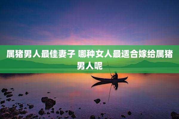 属猪男人最佳妻子 哪种女人最适合嫁给属猪男人呢