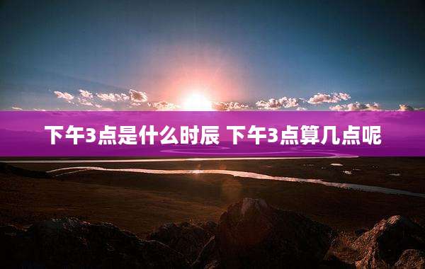 下午3点是什么时辰 下午3点算几点呢