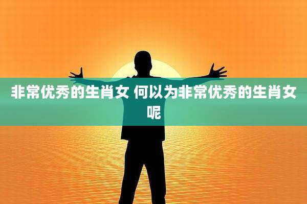 非常优秀的生肖女 何以为非常优秀的生肖女呢