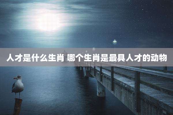人才是什么生肖 哪个生肖是最具人才的动物
