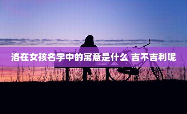 洛在女孩名字中的寓意是什么 吉不吉利呢