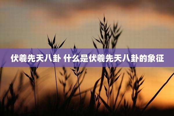 伏羲先天八卦 什么是伏羲先天八卦的象征