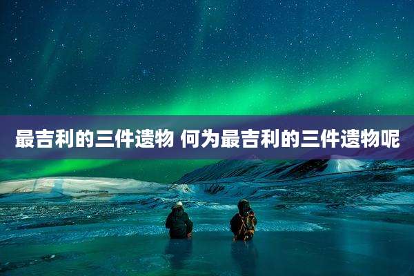 最吉利的三件遗物 何为最吉利的三件遗物呢