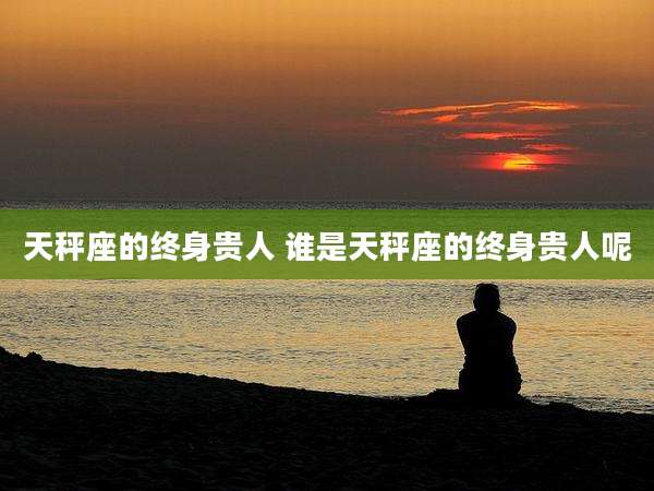 天秤座的终身贵人 谁是天秤座的终身贵人呢