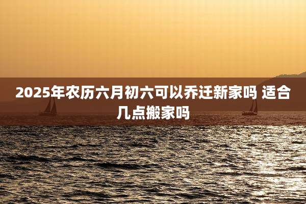 2025年农历六月初六可以乔迁新家吗 适合几点搬家吗