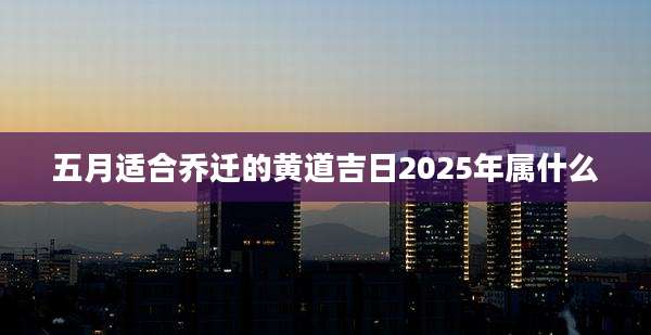 五月适合乔迁的黄道吉日2025年属什么