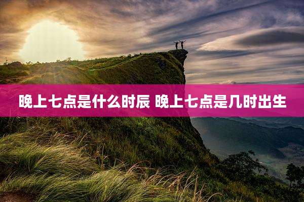 晚上七点是什么时辰 晚上七点是几时出生