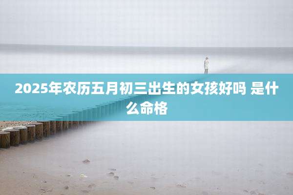 2025年农历五月初三出生的女孩好吗 是什么命格