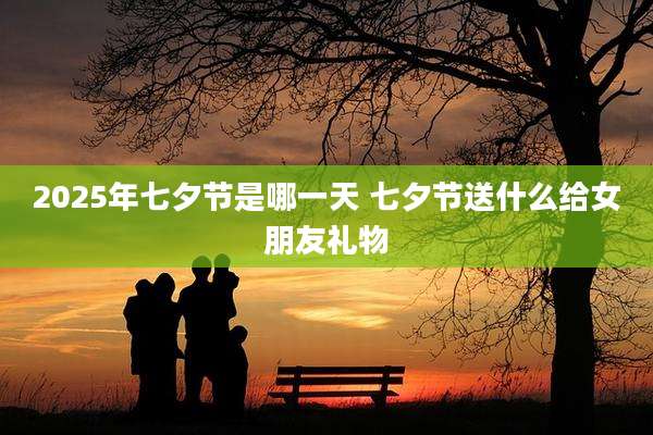 2025年七夕节是哪一天 七夕节送什么给女朋友礼物