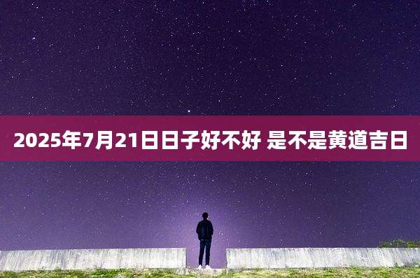 2025年7月21日日子好不好 是不是黄道吉日