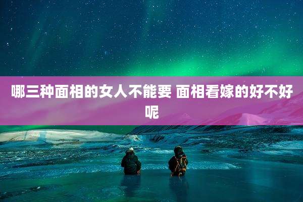 哪三种面相的女人不能要 面相看嫁的好不好呢